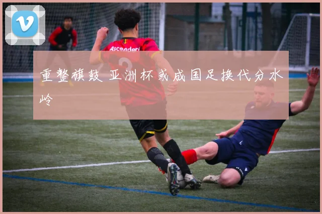 重整旗鼓 亚洲杯或成国足换代分水岭