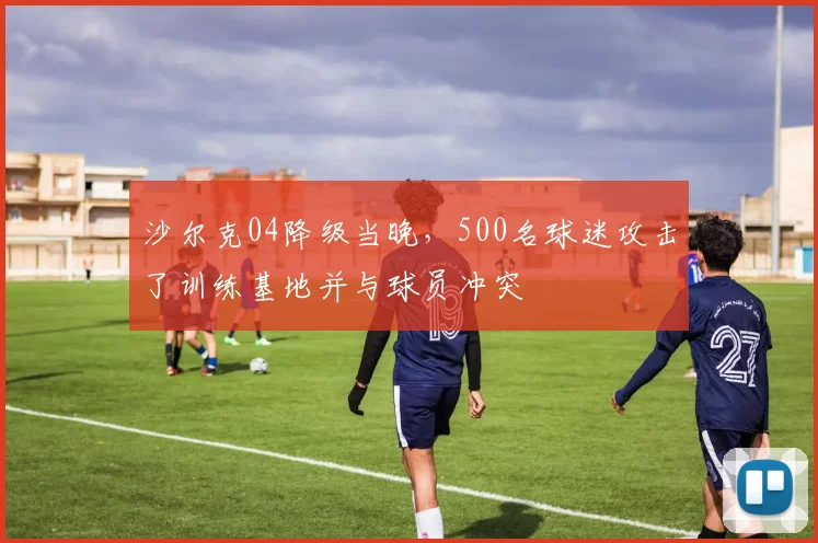 沙尔克04降级当晚，500名球迷攻击了训练基地并与球员冲突