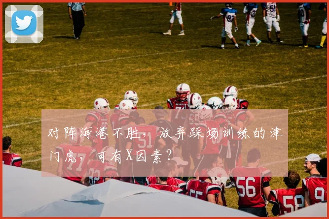 对阵海港不胜，放弃踩场训练的津门虎，可有X因素？
