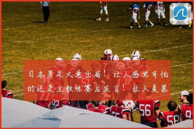 日本男足大意出局！让人感觉可怕的还是主教练赛后发言！让人羡慕