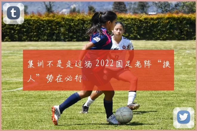 集训不是走过场 2022国足老阵“换人”势在必行