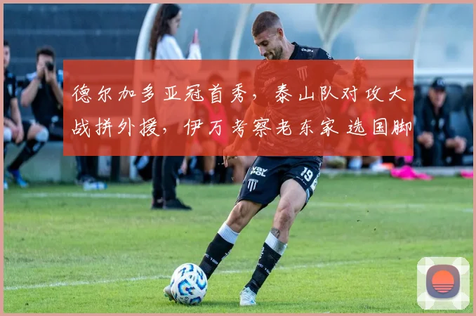 德尔加多亚冠首秀，泰山队对攻大战拼外援，伊万考察老东家 选国脚