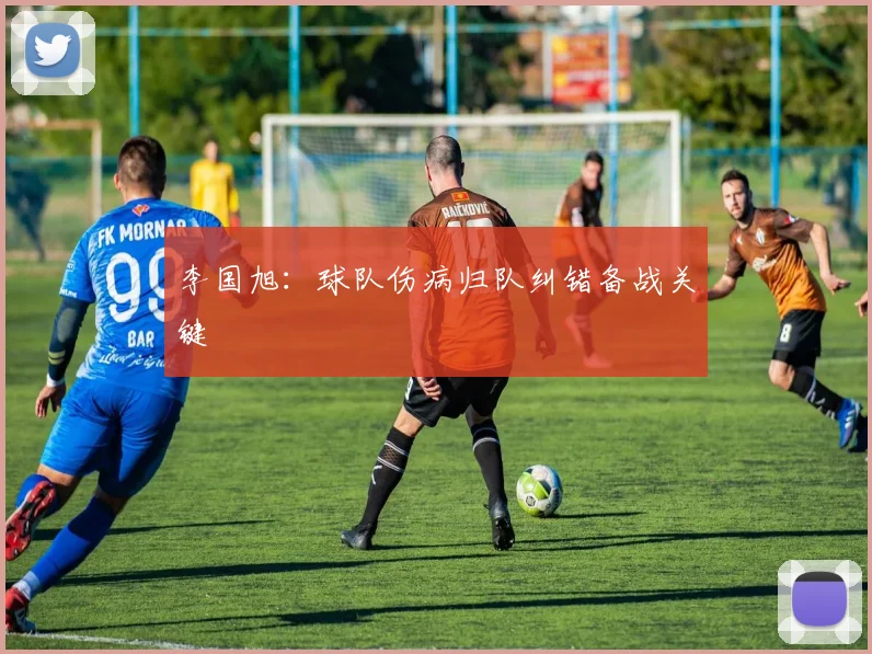 李国旭：球队伤病归队纠错备战关键
