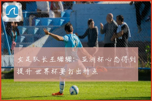 女足队长王珊珊：亚洲杯心态得到提升 世界杯要打出特点