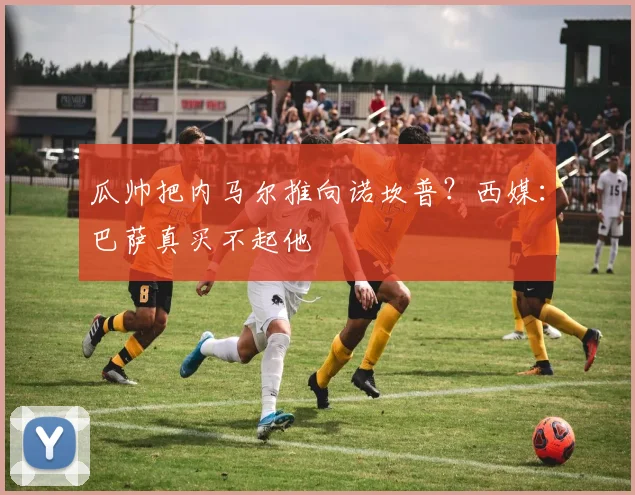 瓜帅把内马尔推向诺坎普？西媒：巴萨真买不起他