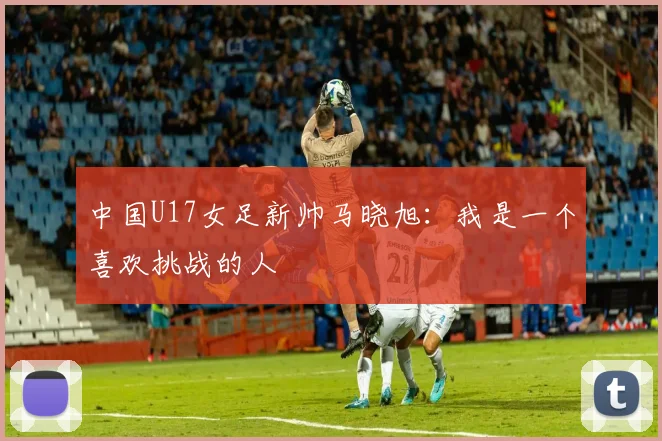 中国U17女足新帅马晓旭：我是一个喜欢挑战的人