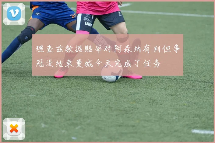 理查兹数据赔率对阿森纳有利但争冠没结束曼城今天完成了任务