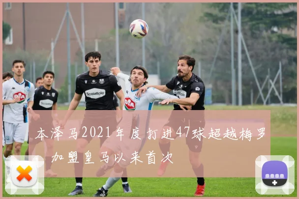本泽马2021年度打进47球超越梅罗，加盟皇马以来首次