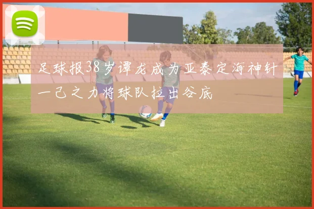 足球报38岁谭龙成为亚泰定海神针一己之力将球队拉出谷底