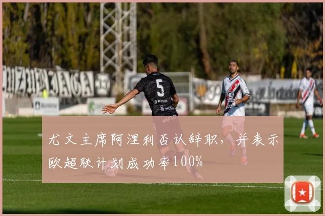 尤文主席阿涅利否认辞职，并表示欧超联计划成功率100%