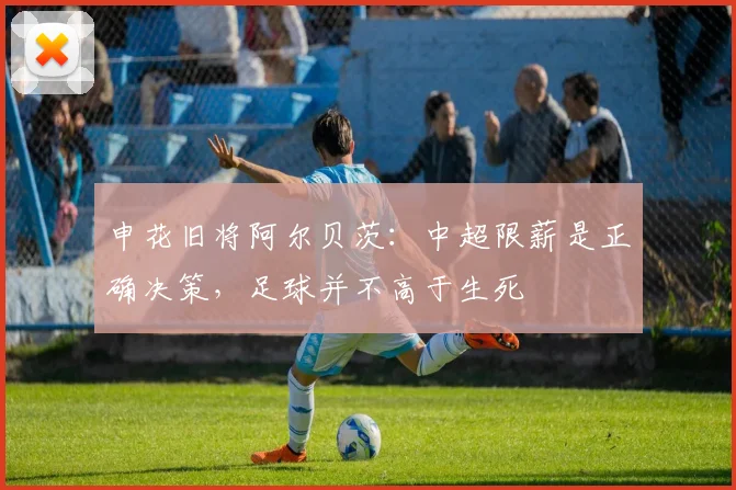 申花旧将阿尔贝茨：中超限薪是正确决策，足球并不高于生死
