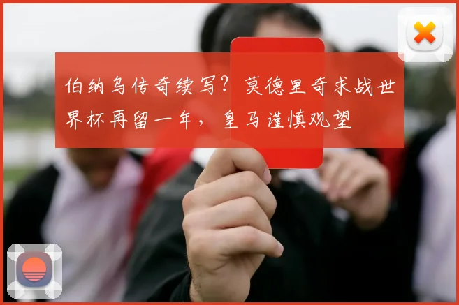 伯纳乌传奇续写？莫德里奇求战世界杯再留一年，皇马谨慎观望